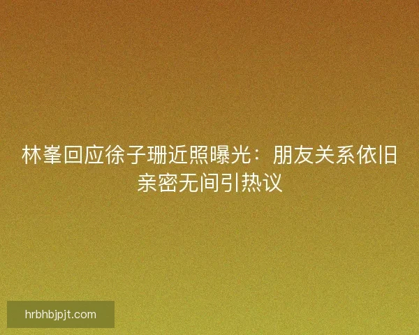 林峯回应徐子珊近照曝光：朋友关系依旧亲密无间引热议