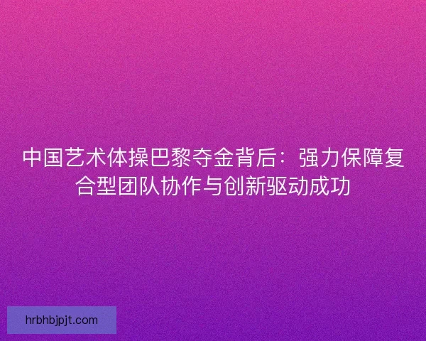 中国艺术体操巴黎夺金背后:强力保障复合型团队协作与创新驱动成功 中国艺术体操巴黎夺金背后:强力保障复合型团队协作与创新驱动成功