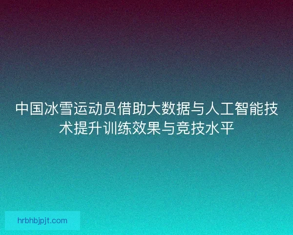 中国冰雪运动员借助大数据与人工智能技术提升训练效果与竞技水平
