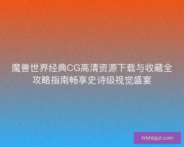 魔兽世界经典CG高清资源下载与收藏全攻略指南畅享史诗级视觉盛宴