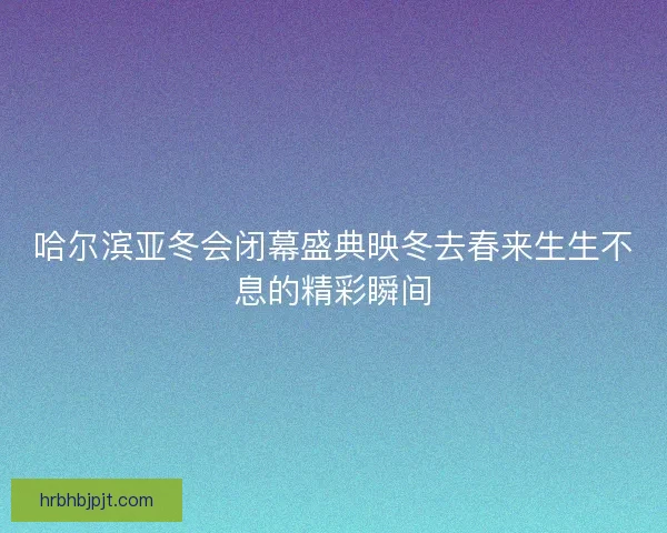 哈尔滨亚冬会闭幕盛典映冬去春来生生不息的精彩瞬间 哈尔滨亚冬会闭幕盛典映冬去春来生生不息的精彩瞬间