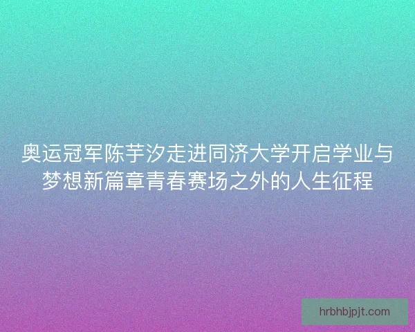 奥运冠军陈芋汐走进同济大学开启学业与梦想新篇章青春赛场之外的人生征程