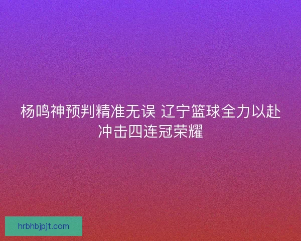 杨鸣神预判精准无误 辽宁篮球全力以赴冲击四连冠荣耀