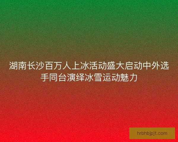 湖南长沙百万人上冰活动盛大启动中外选手同台演绎冰雪运动魅力