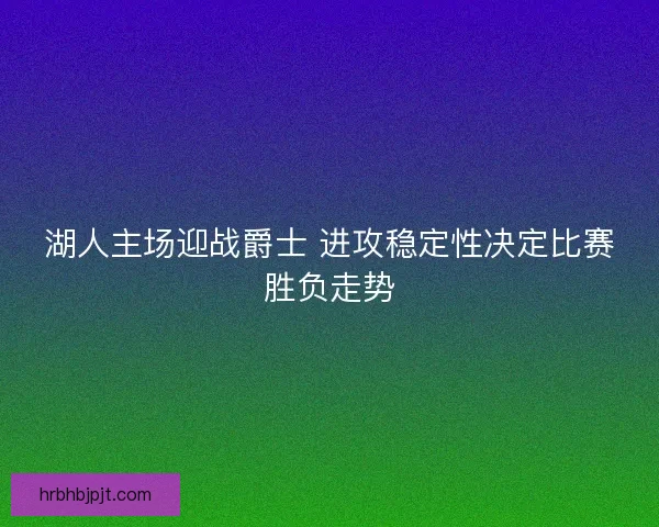 湖人主场迎战爵士 进攻稳定性决定比赛胜负走势 湖人主场迎战爵士 进攻稳定性决定比赛胜负走势