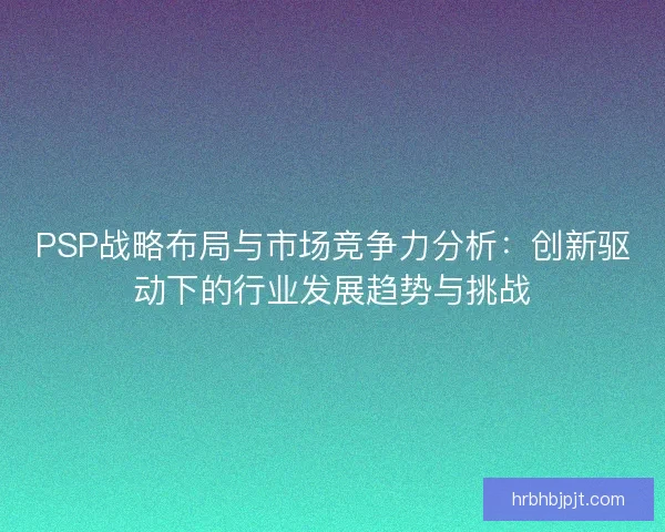 PSP战略布局与市场竞争力分析:创新驱动下的行业发展趋势与挑战 PSP战略布局与市场竞争力分析:创新驱动下的行业发展趋势与挑战