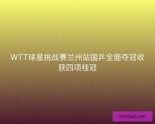 WTT球星挑战赛兰州站国乒全面夺冠收获四项桂冠 WTT球星挑战赛兰州站国乒全面夺冠收获四项桂冠