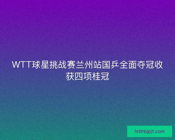 WTT球星挑战赛兰州站国乒全面夺冠收获四项桂冠