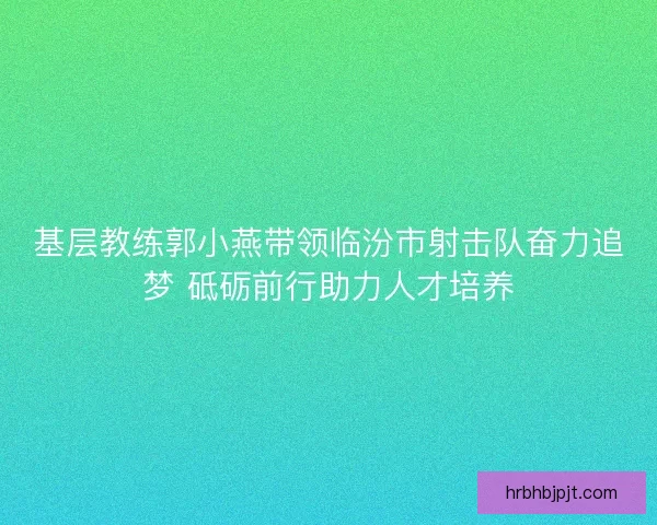 基层教练郭小燕带领临汾市射击队奋力追梦 砥砺前行助力人才培养