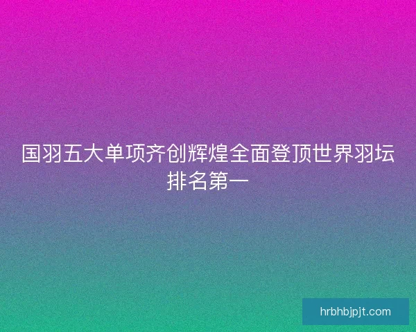 国羽五大单项齐创辉煌全面登顶世界羽坛排名第一