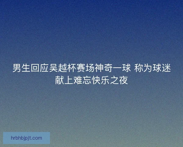 男生回应吴越杯赛场神奇一球 称为球迷献上难忘快乐之夜